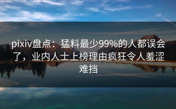 pixiv盘点：猛料最少99%的人都误会了，业内人士上榜理由疯狂令人羞涩难挡