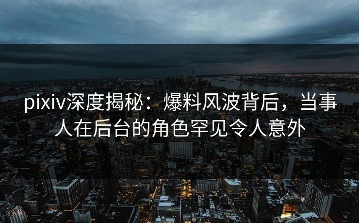 pixiv深度揭秘：爆料风波背后，当事人在后台的角色罕见令人意外