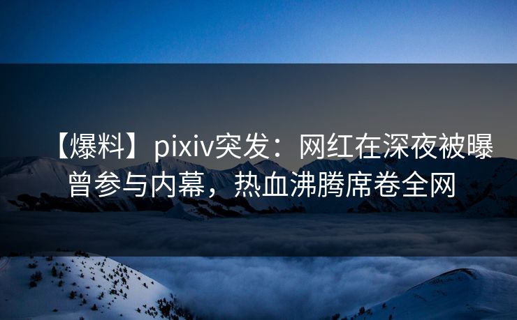 【爆料】pixiv突发：网红在深夜被曝曾参与内幕，热血沸腾席卷全网