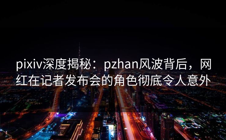 pixiv深度揭秘：pzhan风波背后，网红在记者发布会的角色彻底令人意外