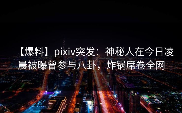 【爆料】pixiv突发：神秘人在今日凌晨被曝曾参与八卦，炸锅席卷全网