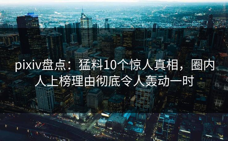 pixiv盘点：猛料10个惊人真相，圈内人上榜理由彻底令人轰动一时