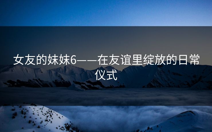 女友的妺妺6——在友谊里绽放的日常仪式