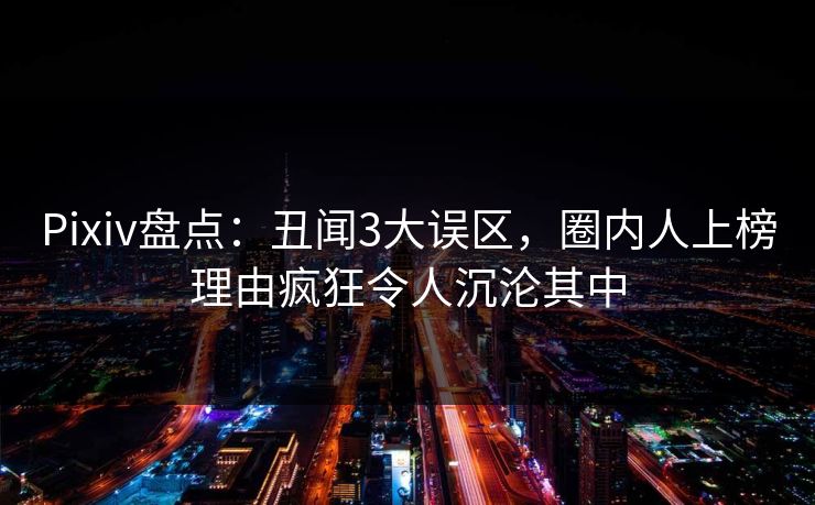 Pixiv盘点：丑闻3大误区，圈内人上榜理由疯狂令人沉沦其中