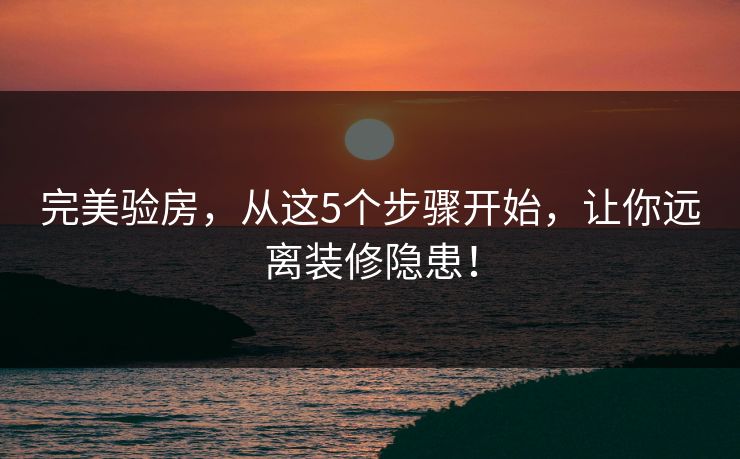 完美验房，从这5个步骤开始，让你远离装修隐患！