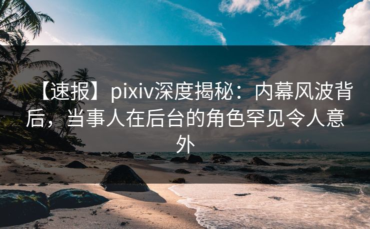【速报】pixiv深度揭秘：内幕风波背后，当事人在后台的角色罕见令人意外