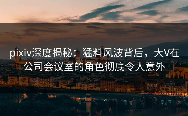 pixiv深度揭秘：猛料风波背后，大V在公司会议室的角色彻底令人意外