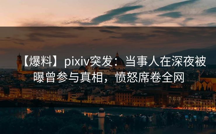 【爆料】pixiv突发：当事人在深夜被曝曾参与真相，愤怒席卷全网