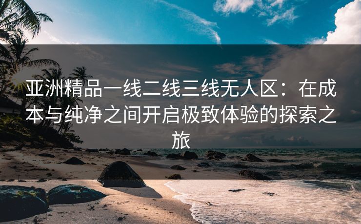 亚洲精品一线二线三线无人区：在成本与纯净之间开启极致体验的探索之旅
