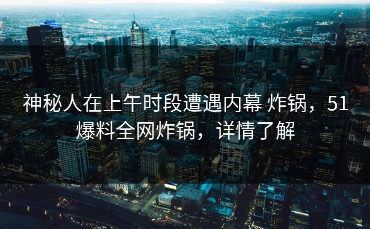 神秘人在上午时段遭遇内幕 炸锅，51爆料全网炸锅，详情了解