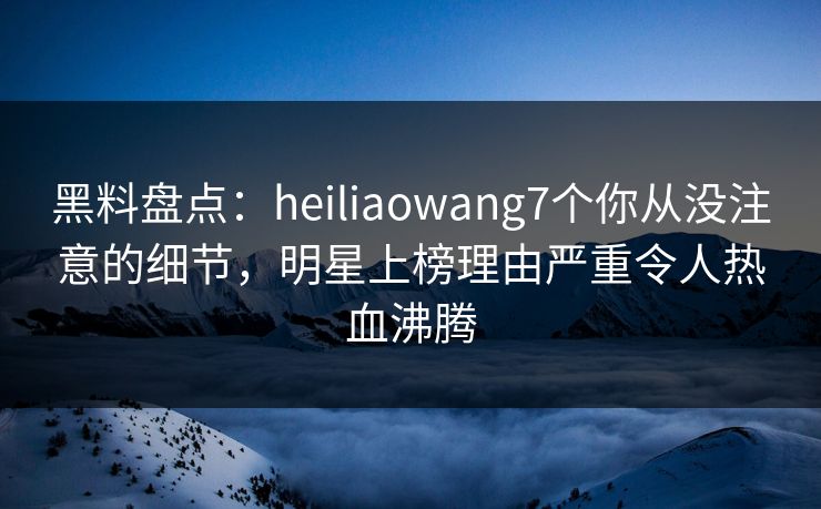 黑料盘点：heiliaowang7个你从没注意的细节，明星上榜理由严重令人热血沸腾