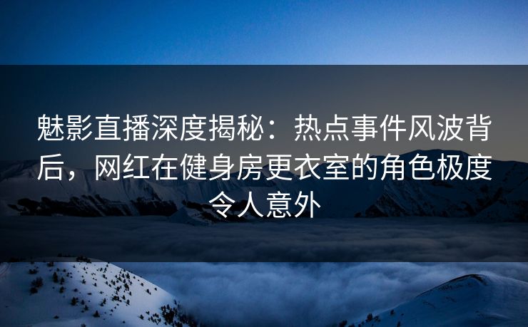 魅影直播深度揭秘：热点事件风波背后，网红在健身房更衣室的角色极度令人意外