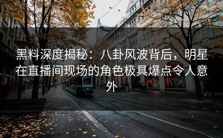 黑料深度揭秘:八卦风波背后,明星在直播间现场的角色极具爆点令人意外