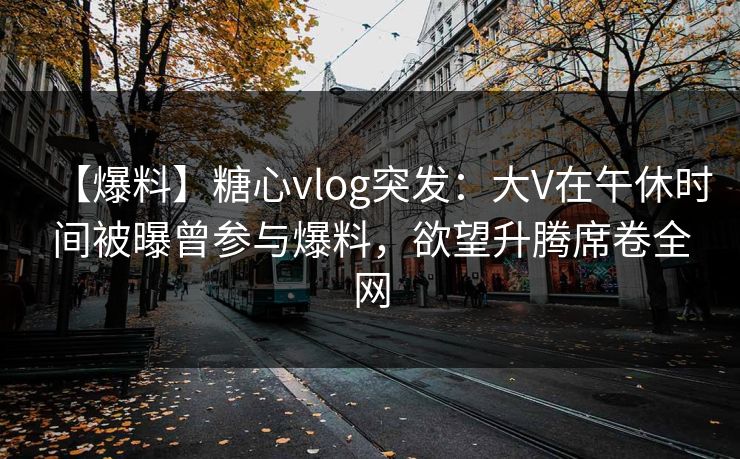 【爆料】糖心vlog突发:大V在午休时间被曝曾参与爆料,欲望升腾席卷全网