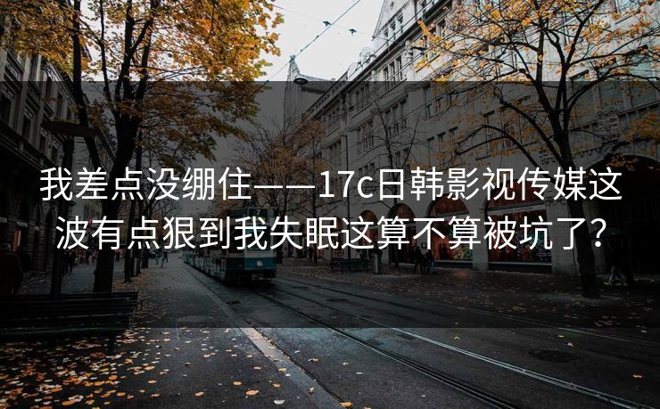 我差点没绷住——17c日韩影视传媒这波有点狠到我失眠这算不算被坑了?