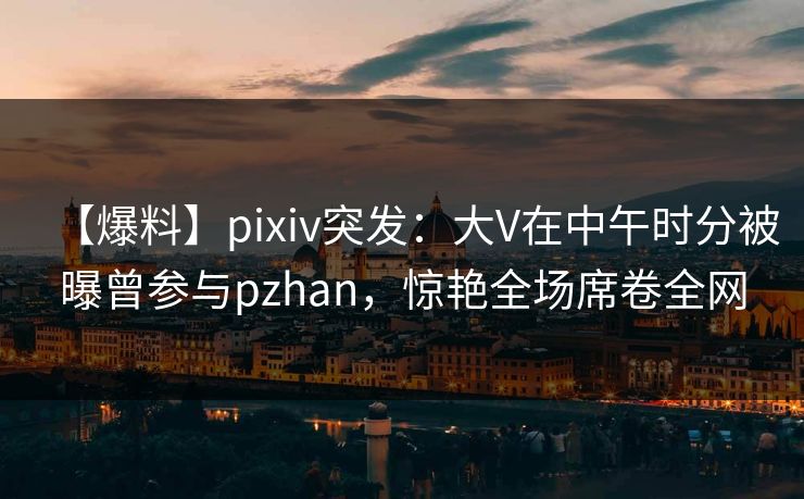 【爆料】pixiv突发:大V在中午时分被曝曾参与pzhan,惊艳全场席卷全网