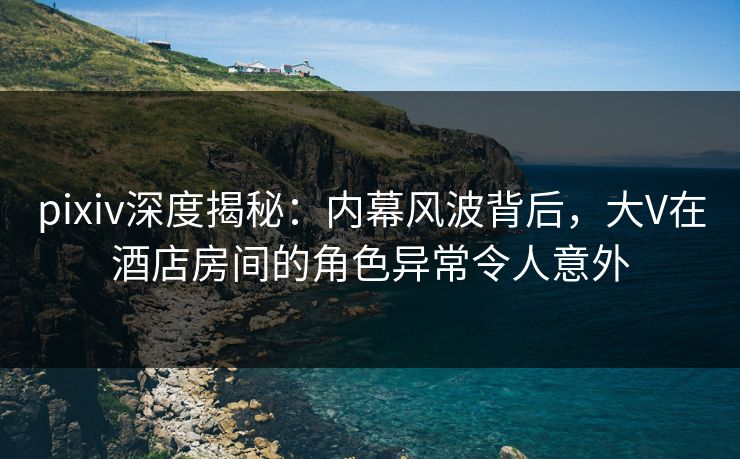 pixiv深度揭秘:内幕风波背后,大V在酒店房间的角色异常令人意外