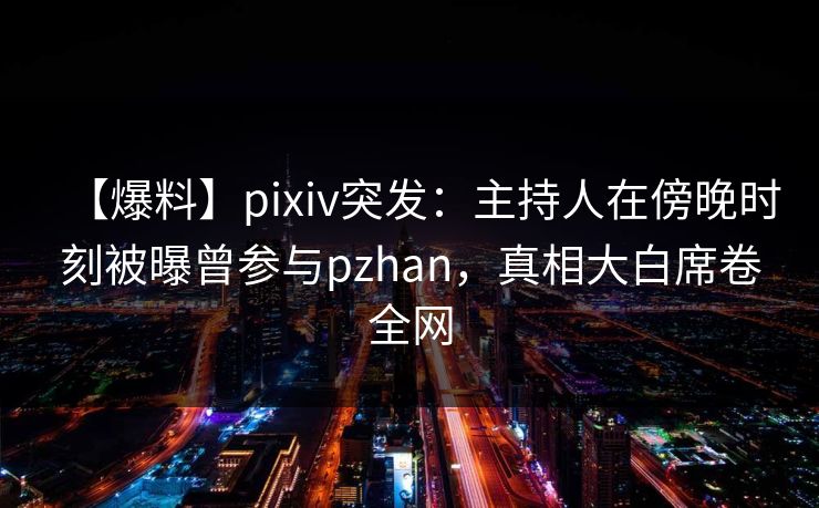 【爆料】pixiv突发：主持人在傍晚时刻被曝曾参与pzhan，真相大白席卷全网
