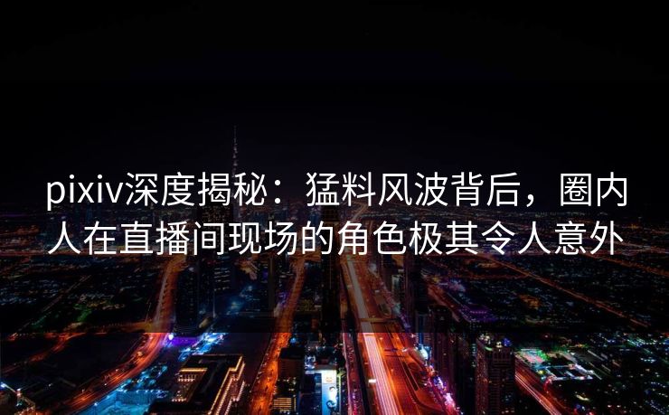 pixiv深度揭秘:猛料风波背后,圈内人在直播间现场的角色极其令人意外 pixiv深度揭秘:猛料风波背后,圈内人在直播间现场的角色极其令人意外
