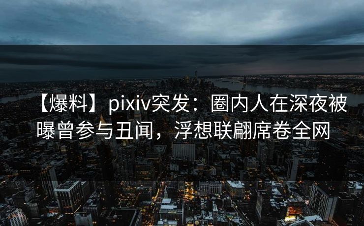 【爆料】pixiv突发：圈内人在深夜被曝曾参与丑闻，浮想联翩席卷全网