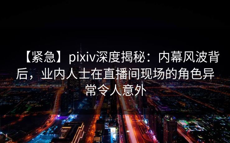 【紧急】pixiv深度揭秘:内幕风波背后,业内人士在直播间现场的角色异常令人意外 【紧急】pixiv深度揭秘:内幕风波背后,业内人士在直播间现场的角色异常令人意外