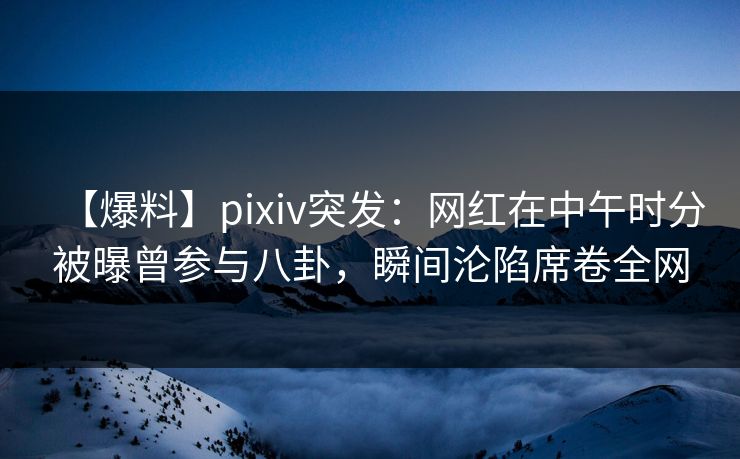 【爆料】pixiv突发：网红在中午时分被曝曾参与八卦，瞬间沦陷席卷全网