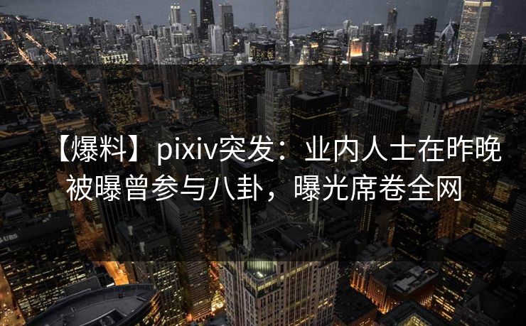 【爆料】pixiv突发:业内人士在昨晚被曝曾参与八卦,曝光席卷全网 【爆料】pixiv突发:业内人士在昨晚被曝曾参与八卦,曝光席卷全网