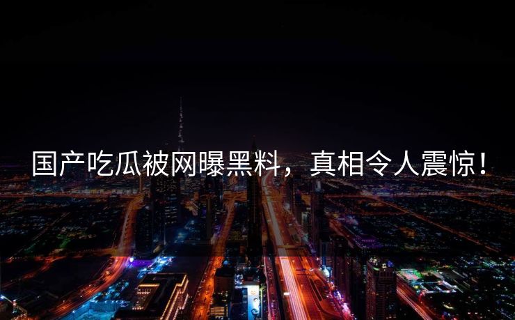 国产吃瓜被网曝黑料,真相令人震惊! 国产吃瓜被网曝黑料,真相令人震惊!