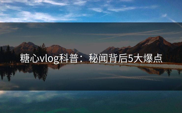 糖心vlog科普：秘闻背后5大爆点