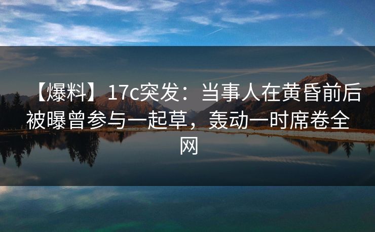 【爆料】17c突发:当事人在黄昏前后被曝曾参与一起草,轰动一时席卷全网