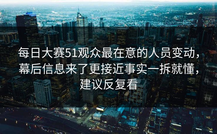 每日大赛51观众最在意的人员变动，幕后信息来了更接近事实一拆就懂，建议反复看