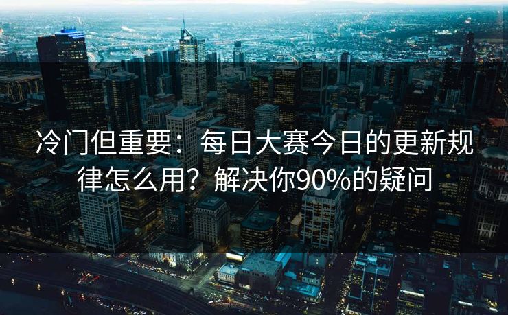 冷门但重要：每日大赛今日的更新规律怎么用？解决你90%的疑问