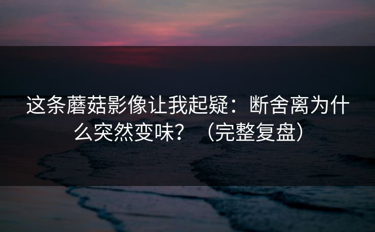 这条蘑菇影像让我起疑:断舍离为什么突然变味?(完整复盘)