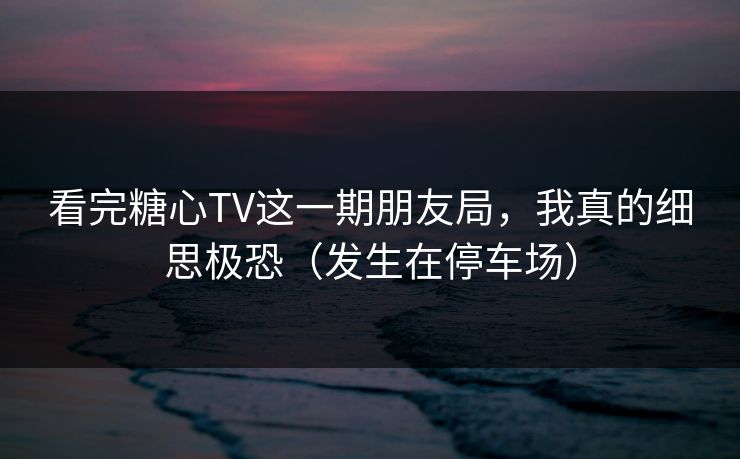 看完糖心TV这一期朋友局,我真的细思极恐(发生在停车场)