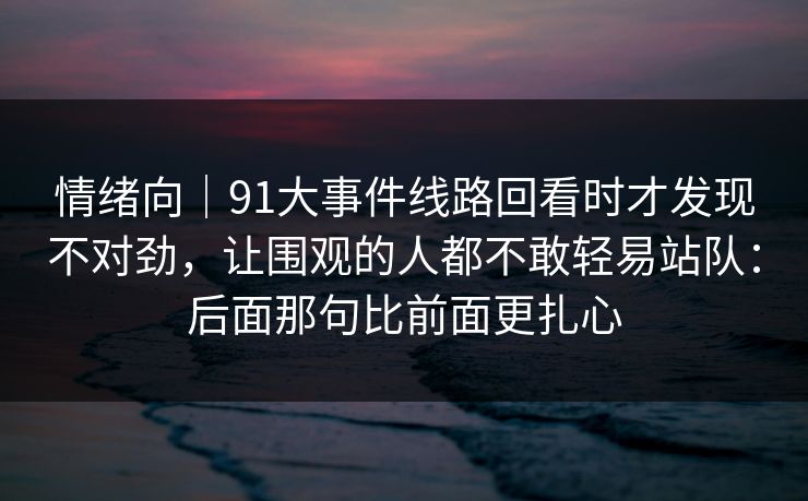 情绪向｜91大事件线路回看时才发现不对劲，让围观的人都不敢轻易站队：后面那句比前面更扎心
