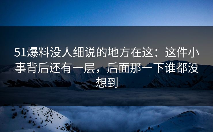 51爆料没人细说的地方在这：这件小事背后还有一层，后面那一下谁都没想到